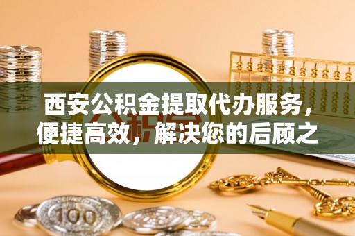 安泽西安公积金提取代办服务，便捷高效，解决您的后顾之忧