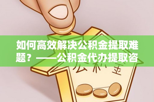安泽如何高效解决公积金提取难题？——公积金代办提取咨询服务全解析