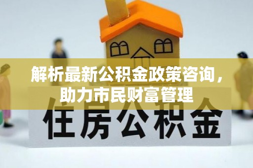安泽解析最新公积金政策咨询，助力市民财富管理